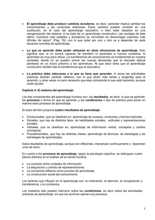 3
 El aprendizaje debe producir cambios duraderos, es decir, aprender implica cambiar los
conocimientos y las conductas anteriores. Estos cambios pueden consistir en una
sustitución, en el caso del aprendizaje asociativo, o bien estar basados en una
reorganización del sistema, si se trata de un aprendizaje constructivo. Las ventajas de éste
último “(cambios más estables y duraderos) se convierten en desventajas (cambios más
difíciles de lograr)” (Pág. 78), con lo que optar por uno u otro va a depender de cada
situación concreta de aprendizaje.
 Lo que se aprende debe poder utilizarse en otras situaciones de aprendizaje. Esto
significa que, si no somos capaces de transferir lo aprendido a nuevos contextos, lo
aprendido es muy poco eficaz. La transferencia de conocimientos es fundamental en nuestra
sociedad, donde no se pueden prever las nuevas demandas que el mercado laboral
planteará en un futuro próximo a los aprendices. Ni que decir tiene que el aprendizaje
constructivo facilita más la transferencia que el asociativo.
 La práctica debe adecuarse a lo que se tiene que aprender. A veces las actividades
prácticas tendrán carácter reflexivo, con lo que serán más lentas y exigentes para el
aprendiz, y otras veces no será necesario que éste comprenda lo que está haciendo, aunque
suele ayudar.
Capítulo 4. El sistema del aprendizaje.
Los tres componentes del aprendizaje humano son: los resultados, es decir, lo que se aprende;
los procesos o forma en que se aprende; y las condiciones o tipo de práctica para poner en
marcha esos procesos de aprendizaje.
El autor del libro propone cuatro resultados de aprendizaje:
 Conductuales, que se clasifican en: aprendizaje de sucesos, conductas y teorías implícitas.
 Sociales, que hay de distintos tipos: de habilidades sociales, actitudes y representaciones
sociales.
 Verbales, que se clasifican en: aprendizaje de información verbal, conceptos y cambio
conceptual.
 Procedimentales, que hay de distintas clases: aprendizaje de técnicas, de estrategias y de
estrategias de aprendizajes.
Estos resultados de aprendizaje, aunque son diferentes, interactúan continuamente y dependen
unos de otros.
En cuanto a los procesos de aprendizaje, según la psicología cognitiva, se distinguen cuatro
planos distintos en el análisis de la mente humana:
 La conexión entre unidades de información.
 La adquisición y cambio de representaciones.
 La conciencia reflexiva como proceso de aprendizaje.
 La construcción social del conocimiento.
Los factores que influyen en el aprendizaje son: la motivación, la atención, la recuperación y
transferencia, y la conciencia.
Los maestros sólo pueden intervenir sobre las condiciones, es decir sobre las actividades
prácticas de aprendizaje, en que los alumnos aplican sus procesos.
 