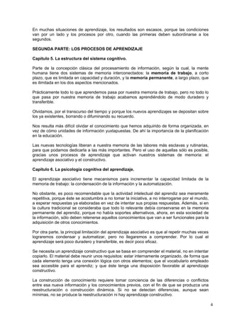 4
En muchas situaciones de aprendizaje, los resultados son escasos, porque las condiciones
van por un lado y los procesos por otro, cuando las primeras deben subordinarse a los
segundos.
SEGUNDA PARTE: LOS PROCESOS DE APRENDIZAJE
Capítulo 5. La estructura del sistema cognitivo.
Parte de la concepción clásica del procesamiento de información, según la cual, la mente
humana tiene dos sistemas de memoria interconectados: la memoria de trabajo, a corto
plazo, que es limitada en capacidad y duración, y la memoria permanente, a largo plazo, que
es ilimitada en los dos aspectos mencionados.
Prácticamente todo lo que aprendemos pasa por nuestra memoria de trabajo, pero no todo lo
que pasa por nuestra memoria de trabajo acabamos aprendiéndolo de modo duradero y
transferible.
Olvidamos, por el transcurso del tiempo y porque los nuevos aprendizajes se depositan sobre
los ya existentes, borrando o difuminando su recuerdo.
Nos resulta más difícil olvidar el conocimiento que hemos adquirido de forma organizada, en
vez de cómo unidades de información yuxtapuestas. De ahí la importancia de la planificación
en la educación.
Las nuevas tecnologías liberan a nuestra memoria de las labores más esclavas y rutinarias,
para que podamos dedicarla a las más importantes. Pero el uso de aquellas sólo es posible,
gracias unos procesos de aprendizaje que activan nuestros sistemas de memoria: el
aprendizaje asociativo y el constructivo.
Capítulo 6. La psicología cognitiva del aprendizaje.
El aprendizaje asociativo tiene mecanismos para incrementar la capacidad limitada de la
memoria de trabajo: la condensación de la información y la automatización.
No obstante, es poco recomendable que la actividad intelectual del aprendiz sea meramente
repetitiva, porque éste se acostumbra a no tomar la iniciativa, a no interrogarse por el mundo,
a esperar respuestas ya elaboradas en vez de intentar sus propias respuestas. Además, si en
la cultura tradicional se consideraba que todo lo relevante debía conservarse en la memoria
permanente del aprendiz, porque no había soportes alternativos, ahora, en esta sociedad de
la información, sólo deben retenerse aquellos conocimientos que van a ser funcionales para la
adquisición de otros conocimientos.
Por otra parte, la principal limitación del aprendizaje asociativo es que al repetir muchas veces
lograremos condensar y automatizar, pero no llegaremos a comprender. Por lo cual el
aprendizaje será poco duradero y transferible, es decir poco eficaz.
Se necesita un aprendizaje constructivo que se basa en comprender el material, no en intentar
copiarlo. El material debe reunir unos requisitos: estar internamente organizado, de forma que
cada elemento tenga una conexión lógica con otros elementos; que el vocabulario empleado
sea accesible para el aprendiz; y que éste tenga una disposición favorable al aprendizaje
constructivo.
La construcción de conocimiento requiere tomar conciencia de las diferencias o conflictos
entre esa nueva información y los conocimientos previos, con el fin de que se produzca una
reestructuración o construcción dinámica. Si no se detectan diferencias, aunque sean
mínimas, no se produce la reestructuración ni hay aprendizaje constructivo.
 