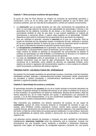 5
Capítulo 7. Otros procesos auxiliares del aprendizaje.
El punto de vista de Pozo Municio es integrar los procesos de aprendizaje asociativo y
constructivo, como ya se ha dicho; pero son necesarios además lo que él llama otros
procesos auxiliares, que van más allá de la adquisición y cambio de nuestros conocimientos:
 La motivación que se puede fomentar por dos vías: aumentando las expectativas de
éxito, lo cual exige adecuar las tareas a las capacidades de aprendizaje e informar a los
aprendices de los objetivos concretos de las tareas y los medios para alcanzarlos, y
aumentando también el valor de ese éxito, lo que supone establecer un sistema de
recompensas y sanciones eficaz, y valorar cada progreso en el aprendizaje. También
depende en gran parte la motivación de los aprendices de la que tienen los maestros.
 Una vez motivado el aprendiz, necesita la atención en lo que va a aprender. Esta se
puede ver desviada por las siguientes causas: la existencia de más estímulos o sucesos
de los que podemos atender; el hecho de que no todos los estímulos llaman la atención
por igual; la dificultad de mantener la atención durante mucho tiempo.
 La recuperación y transferencia de lo aprendido. Hay dos formas de recuperar lo que se
ha aprendido: el reconocimiento a partir de estímulos, que es más fácil, y la evocación. La
mejor manera de facilitar al aprendiz la recuperación de conocimientos es diseñar el
contexto de aprendizaje con esta finalidad. La transferencia se favorece si el material se
organiza de acuerdo con los conocimientos previos del aprendiz.
 La toma de conciencia sobre el aprendizaje es el último proceso auxiliar y tiene un
carácter transversal, pues se trata de algo omnipresente. Hay tres formas de tomar
conciencia de lo aprendido: como sistema de atención de capacidad limitada; como
sistema de control y regulación del funcionamiento cognitivo; y como sistema de reflexión
sobre los procesos y productos del sistema cognitivo.
TERCERA PARTE: LOS RESULTADOS DEL APRENDIZAJE
Se analizan los principales resultados de aprendizaje (sucesos, conductas y teorías implícitas;
habilidades sociales, actitudes y representaciones sociales; información verbal, comprensión
de conceptos y cambio conceptual; y procedimientos) identificando los problemas que
plantean y sugiriendo posibles soluciones.
Capitulo 8. Aprendizaje de sucesos y conductas.
El aprendizaje asociativo de sucesos (la voz de la madre anticipa el momento placentero de
la comida, el aprendiz anticipa la ansiedad del examen al ver entrar al profesor en el aula) es
el más ancestral y lo compartimos con todos los vertebrados. Muchas de las fobias y filias las
hemos adquirido así, de un modo implícito (sin ayuda, ni planificación), por asociación de
sucesos, y no es fácil desaprenderlas, si no son socialmente aceptables o llegan a interferir
severamente en nuestro comportamiento cotidiano.
Más importante que establecer una relación asociativa de sucesos, es ser capaz de
controlarlos, porque los seres humanos tenemos la necesidad de controlar lo que nos
sucede, para fortalecer nuestra autoestima. Incluso, cuando estos sucesos escapan a
nuestras fuerzas, generamos una ilusión de control (creencias religiosas o las supersticiones).
De hecho, la falta de control sobre los sucesos genera indefensión, lo cual conlleva: reducción
de las posibilidades de obtener éxito, pérdida o disminución de la autoestima y la eficacia
cognitiva, etc.
Las personas somos capaces de procesar y computar una gran cantidad de información,
estableciendo relaciones implícitas entre los elementos que la componen. Cuando nos
encontramos con una situación nueva, tendemos a asimilarla a situaciones anteriores,
siguiendo unas reglas: de semejanza, de contigüidad espacial y temporal, etc. Las teorías
 