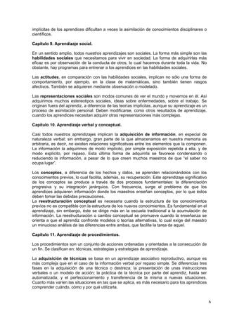 6
implícitas de los aprendices dificultan a veces la asimilación de conocimientos disciplinares o
científicos.
Capitulo 9. Aprendizaje social.
En un sentido amplio, todos nuestros aprendizajes son sociales. La forma más simple son las
habilidades sociales que necesitamos para vivir en sociedad. La forma de adquirirlas más
eficaz es por observación de la conducta de otros, lo cual hacemos durante toda la vida. No
obstante, hay programas para entrenar a los aprendices en las habilidades sociales.
Las actitudes, en comparación con las habilidades sociales, implican no sólo una forma de
comportamiento, por ejemplo, en la clase de matemáticas, sino también tienen rasgos
afectivos. También se adquieren mediante observación o modelado.
Las representaciones sociales son modos comunes de ver el mundo y movernos en él. Así
adquirimos muchos estereotipos sociales, ideas sobre enfermedades, sobre el trabajo. Se
originan fuera del aprendiz, a diferencia de las teorías implícitas, aunque su aprendizaje es un
proceso de asimilación personal. Deben modificarse, como otros resultados de aprendizaje,
cuando los aprendices necesitan adquirir otras representaciones más complejas.
Capítulo 10. Aprendizaje verbal y conceptual.
Casi todos nuestros aprendizajes implican la adquisición de información, en especial de
naturaleza verbal; sin embargo, gran parte de la que almacenamos en nuestra memoria es
arbitraria, es decir, no existen relaciones significativas entre los elementos que la componen.
La información la adquirimos de modo implícito, por simple exposición repetida a ella, y de
modo explícito, por repaso. Esta última forma de adquirirla se favorece condensando o
reduciendo la información, a pesar de lo que creen muchos maestros de que “el saber no
ocupa lugar”.
Los conceptos, a diferencia de los hechos y datos, se aprenden relacionándolos con los
conocimientos previos, lo cual facilita, además, su recuperación. Este aprendizaje significativo
de los conceptos se produce a través de dos procesos fundamentales: la diferenciación
progresiva y su integración jerárquica. Con frecuencia, surge el problema de que los
aprendices adquieren información donde los maestros enseñan conceptos, por lo que éstos
deben tomar las debidas precauciones.
La reestructuración conceptual es necesaria cuando la estructura de los conocimientos
previos no es compatible con la estructura de los nuevos conocimientos. Es fundamental en el
aprendizaje, sin embargo, éste se dirige más en la escuela tradicional a la acumulación de
información. La reestructuración o cambio conceptual se promueve cuando la enseñanza se
orienta a que el aprendiz confronte modelos o teorías alternativas, lo cual exige del maestro
un minucioso análisis de las diferencias entre ambas, que facilite la tarea de aquel.
Capítulo 11. Aprendizaje de procedimientos.
Los procedimientos son un conjunto de acciones ordenadas y orientadas a la consecución de
un fin. Se clasifican en: técnicas, estrategias y estrategias de aprendizaje.
La adquisición de técnicas se basa en un aprendizaje asociativo reproductivo, aunque es
más compleja que en el caso de la información verbal por repaso simple. Se diferencias tres
fases en la adquisición de una técnica o destreza: la presentación de unas instrucciones
verbales o un modelo de acción; la práctica de la técnica por parte del aprendiz, hasta ser
automatizada; y el perfeccionamiento y transferencia de la misma a nuevas situaciones.
Cuanto más varíen las situaciones en las que se aplica, es más necesario para los aprendices
comprender cuándo, cómo y por qué utilizarla.
 