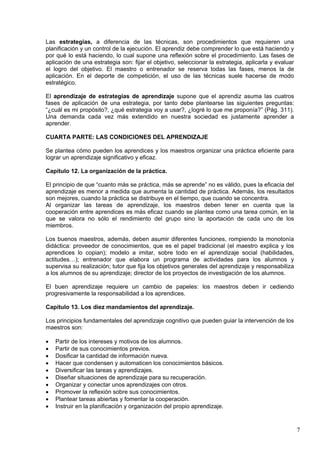 7
Las estrategias, a diferencia de las técnicas, son procedimientos que requieren una
planificación y un control de la ejecución. El aprendiz debe comprender lo que está haciendo y
por qué lo está haciendo, lo cual supone una reflexión sobre el procedimiento. Las fases de
aplicación de una estrategia son: fijar el objetivo, seleccionar la estrategia, aplicarla y evaluar
el logro del objetivo. El maestro o entrenador se reserva todas las fases, menos la de
aplicación. En el deporte de competición, el uso de las técnicas suele hacerse de modo
estratégico.
El aprendizaje de estrategias de aprendizaje supone que el aprendiz asuma las cuatros
fases de aplicación de una estrategia, por tanto debe plantearse las siguientes preguntas:
“¿cuál es mi propósito?, ¿qué estrategia voy a usar?, ¿logré lo que me proponía?” (Pág. 311).
Una demanda cada vez más extendido en nuestra sociedad es justamente aprender a
aprender.
CUARTA PARTE: LAS CONDICIONES DEL APRENDIZAJE
Se plantea cómo pueden los aprendices y los maestros organizar una práctica eficiente para
lograr un aprendizaje significativo y eficaz.
Capítulo 12. La organización de la práctica.
El principio de que “cuanto más se práctica, más se aprende” no es válido, pues la eficacia del
aprendizaje es menor a medida que aumenta la cantidad de práctica. Además, los resultados
son mejores, cuando la práctica se distribuye en el tiempo, que cuando se concentra.
Al organizar las tareas de aprendizaje, los maestros deben tener en cuenta que la
cooperación entre aprendices es más eficaz cuando se plantea como una tarea común, en la
que se valora no sólo el rendimiento del grupo sino la aportación de cada uno de los
miembros.
Los buenos maestros, además, deben asumir diferentes funciones, rompiendo la monotonía
didáctica: proveedor de conocimientos, que es el papel tradicional (el maestro explica y los
aprendices lo copian); modelo a imitar, sobre todo en el aprendizaje social (habilidades,
actitudes…); entrenador que elabora un programa de actividades para los alumnos y
supervisa su realización; tutor que fija los objetivos generales del aprendizaje y responsabiliza
a los alumnos de su aprendizaje; director de los proyectos de investigación de los alumnos.
El buen aprendizaje requiere un cambio de papeles: los maestros deben ir cediendo
progresivamente la responsabilidad a los aprendices.
Capítulo 13. Los diez mandamientos del aprendizaje.
Los principios fundamentales del aprendizaje cognitivo que pueden guiar la intervención de los
maestros son:
 Partir de los intereses y motivos de los alumnos.
 Partir de sus conocimientos previos.
 Dosificar la cantidad de información nueva.
 Hacer que condensen y automaticen los conocimientos básicos.
 Diversificar las tareas y aprendizajes.
 Diseñar situaciones de aprendizaje para su recuperación.
 Organizar y conectar unos aprendizajes con otros.
 Promover la reflexión sobre sus conocimientos.
 Plantear tareas abiertas y fomentar la cooperación.
 Instruir en la planificación y organización del propio aprendizaje.
 