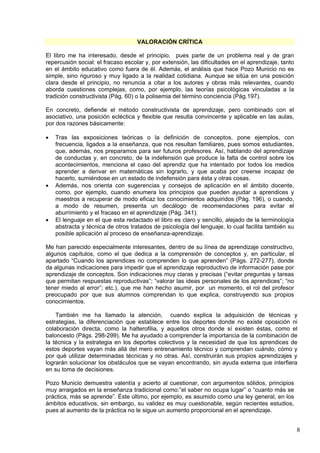 8
VALORACIÓN CRÍTICA
El libro me ha interesado, desde el principio, pues parte de un problema real y de gran
repercusión social: el fracaso escolar y, por extensión, las dificultades en el aprendizaje, tanto
en el ámbito educativo como fuera de él. Además, el análisis que hace Pozo Municio no es
simple, sino riguroso y muy ligado a la realidad cotidiana. Aunque se sitúa en una posición
clara desde el principio, no renuncia a citar a los autores y obras más relevantes, cuando
aborda cuestiones complejas, como, por ejemplo, las teorías psicológicas vinculadas a la
tradición constructivista (Pág. 60) o la polisemia del término conciencia (Pág.197).
En concreto, defiende el método constructivista de aprendizaje, pero combinado con el
asociativo, una posición ecléctica y flexible que resulta convincente y aplicable en las aulas,
por dos razones básicamente:
 Tras las exposiciones teóricas o la definición de conceptos, pone ejemplos, con
frecuencia, ligados a la enseñanza, que nos resultan familiares, pues somos estudiantes,
que, además, nos preparamos para ser futuros profesores. Así, hablando del aprendizaje
de conductas y, en concreto, de la indefensión que produce la falta de control sobre los
acontecimientos, menciona el caso del aprendiz que ha intentado por todos los medios
aprender a derivar en matemáticas sin lograrlo, y que acaba por creerse incapaz de
hacerlo, sumiéndose en un estado de indefensión para ésta y otras cosas.
 Además, nos orienta con sugerencias y consejos de aplicación en el ámbito docente,
como, por ejemplo, cuando enumera los principios que pueden ayudar a aprendices y
maestros a recuperar de modo eficaz los conocimientos adquiridos (Pág. 196), o cuando,
a modo de resumen, presenta un decálogo de recomendaciones para evitar el
aburrimiento y el fracaso en el aprendizaje (Pág. 341).
 El lenguaje en el que esta redactado el libro es claro y sencillo, alejado de la terminología
abstracta y técnica de otros tratados de psicología del lenguaje, lo cual facilita también su
posible aplicación al proceso de enseñanza-aprendizaje.
Me han parecido especialmente interesantes, dentro de su línea de aprendizaje constructivo,
algunos capítulos, como el que dedica a la comprensión de conceptos y, en particular, el
apartado “Cuando los aprendices no comprenden lo que aprenden” (Págs. 272-277), donde
da algunas indicaciones para impedir que el aprendizaje reproductivo de información pase por
aprendizaje de conceptos. Son indicaciones muy claras y precisas (“evitar preguntas y tareas
que permitan respuestas reproductivas”; “valorar las ideas personales de los aprendices”; “no
tener miedo al error”; etc.), que me han hecho asumir, por un momento, el rol del profesor
preocupado por que sus alumnos comprendan lo que explica, construyendo sus propios
conocimientos.
También me ha llamado la atención, cuando explica la adquisición de técnicas y
estrategias, la diferenciación que establece entre los deportes donde no existe oposición ni
colaboración directa, como la halterofilia, y aquellos otros donde sí existen éstas, como el
baloncesto (Págs. 298-299). Me ha ayudado a comprender la importancia de la combinación de
la técnica y la estrategia en los deportes colectivos y la necesidad de que los aprendices de
estos deportes vayan más allá del mero entrenamiento técnico y comprendan cuándo, cómo y
por qué utilizar determinadas técnicas y no otras. Así, construirán sus propios aprendizajes y
lograrán solucionar los obstáculos que se vayan encontrando, sin ayuda externa que interfiera
en su toma de decisiones.
Pozo Municio demuestra valentía y acierto al cuestionar, con argumentos sólidos, principios
muy arraigados en la enseñanza tradicional como:”el saber no ocupa lugar” o “cuanto más se
práctica, más se aprende”. Éste último, por ejemplo, es asumido como una ley general, en los
ámbitos educativos, sin embargo, su validez es muy cuestionable, según recientes estudios,
pues al aumento de la práctica no le sigue un aumento proporcional en el aprendizaje.
 