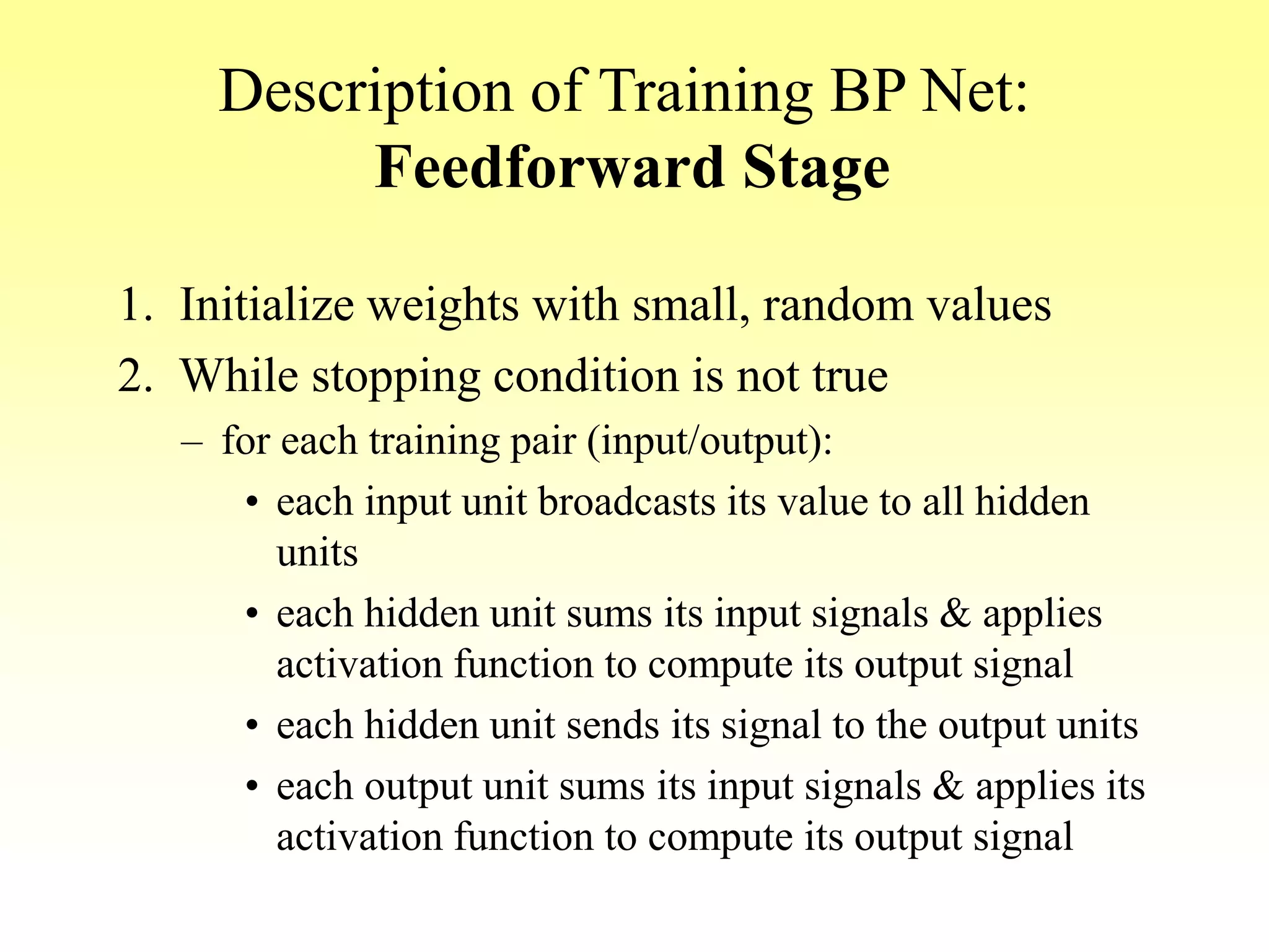 Description of Training BP Net:
Feedforward Stage
1. Initialize weights with small, random values
2. While stopping condition is not true
– for each training pair (input/output):
• each input unit broadcasts its value to all hidden
units
• each hidden unit sums its input signals & applies
activation function to compute its output signal
• each hidden unit sends its signal to the output units
• each output unit sums its input signals & applies its
activation function to compute its output signal
 