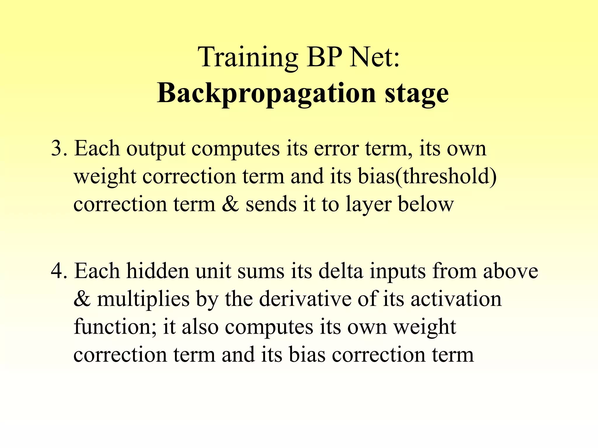 Training BP Net:
Backpropagation stage
3. Each output computes its error term, its own
weight correction term and its bias(threshold)
correction term & sends it to layer below
4. Each hidden unit sums its delta inputs from above
& multiplies by the derivative of its activation
function; it also computes its own weight
correction term and its bias correction term
 