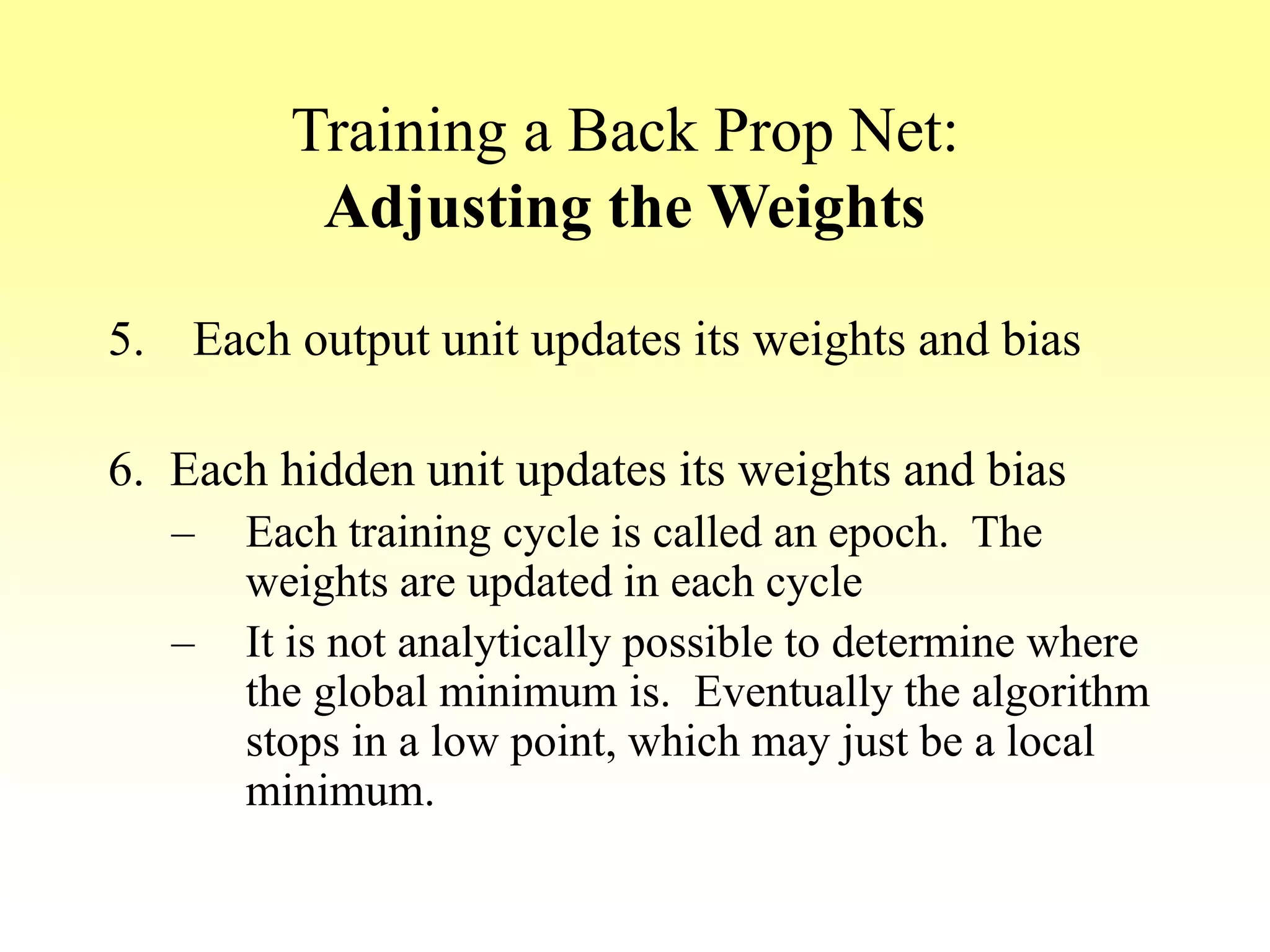 Training a Back Prop Net:
Adjusting the Weights
5. Each output unit updates its weights and bias
6. Each hidden unit updates its weights and bias
– Each training cycle is called an epoch. The
weights are updated in each cycle
– It is not analytically possible to determine where
the global minimum is. Eventually the algorithm
stops in a low point, which may just be a local
minimum.
 