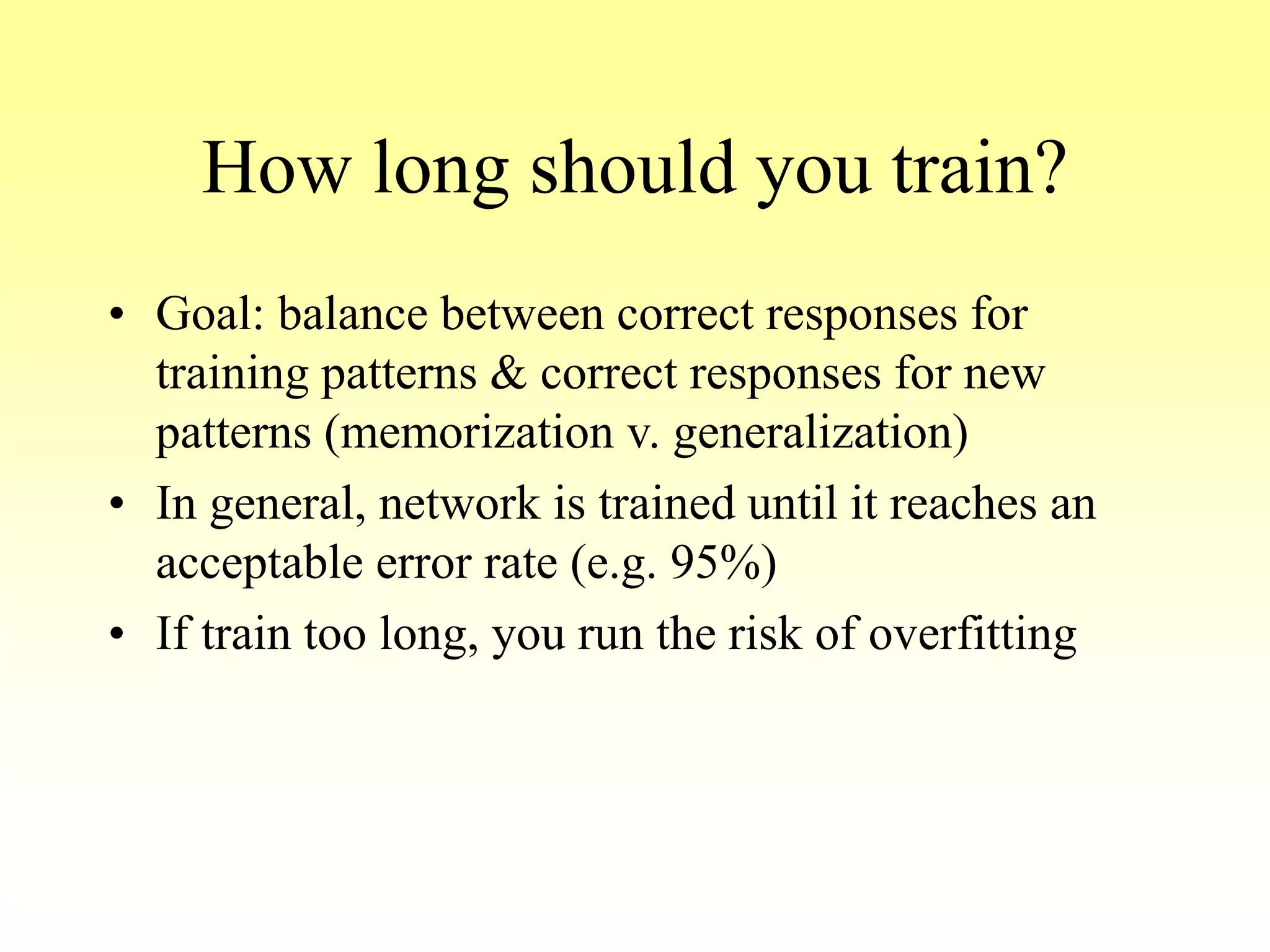 How long should you train?
• Goal: balance between correct responses for
training patterns & correct responses for new
patterns (memorization v. generalization)
• In general, network is trained until it reaches an
acceptable error rate (e.g. 95%)
• If train too long, you run the risk of overfitting
 