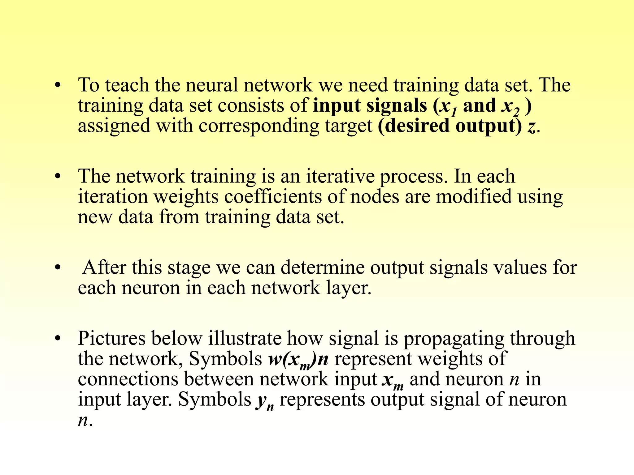 • To teach the neural network we need training data set. The
training data set consists of input signals (x1 and x2 )
assigned with corresponding target (desired output) z.
• The network training is an iterative process. In each
iteration weights coefficients of nodes are modified using
new data from training data set.
• After this stage we can determine output signals values for
each neuron in each network layer.
• Pictures below illustrate how signal is propagating through
the network, Symbols w(xm)n represent weights of
connections between network input xm and neuron n in
input layer. Symbols yn represents output signal of neuron
n.
 