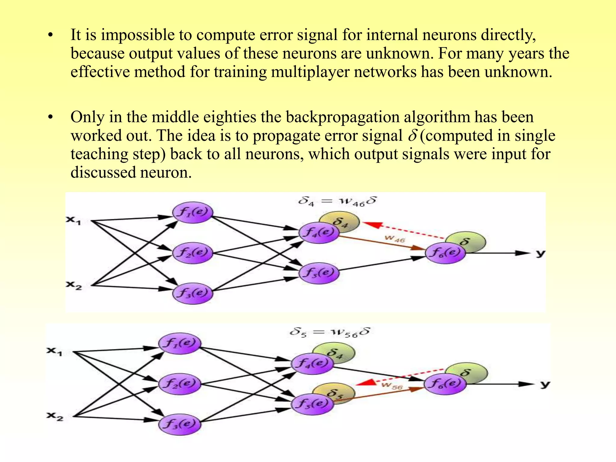 • It is impossible to compute error signal for internal neurons directly,
because output values of these neurons are unknown. For many years the
effective method for training multiplayer networks has been unknown.
• Only in the middle eighties the backpropagation algorithm has been
worked out. The idea is to propagate error signal d (computed in single
teaching step) back to all neurons, which output signals were input for
discussed neuron.
 
