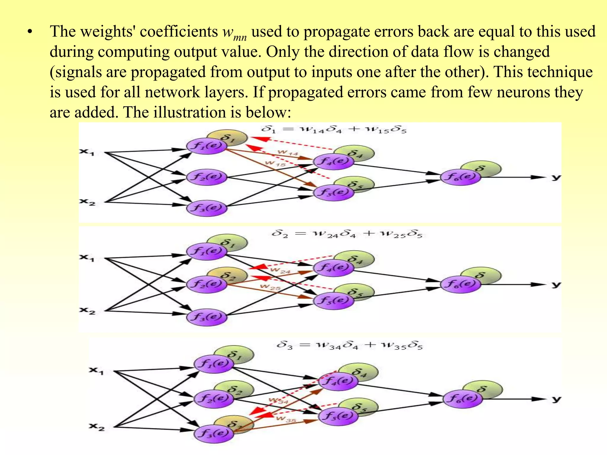 • The weights' coefficients wmn used to propagate errors back are equal to this used
during computing output value. Only the direction of data flow is changed
(signals are propagated from output to inputs one after the other). This technique
is used for all network layers. If propagated errors came from few neurons they
are added. The illustration is below:
 