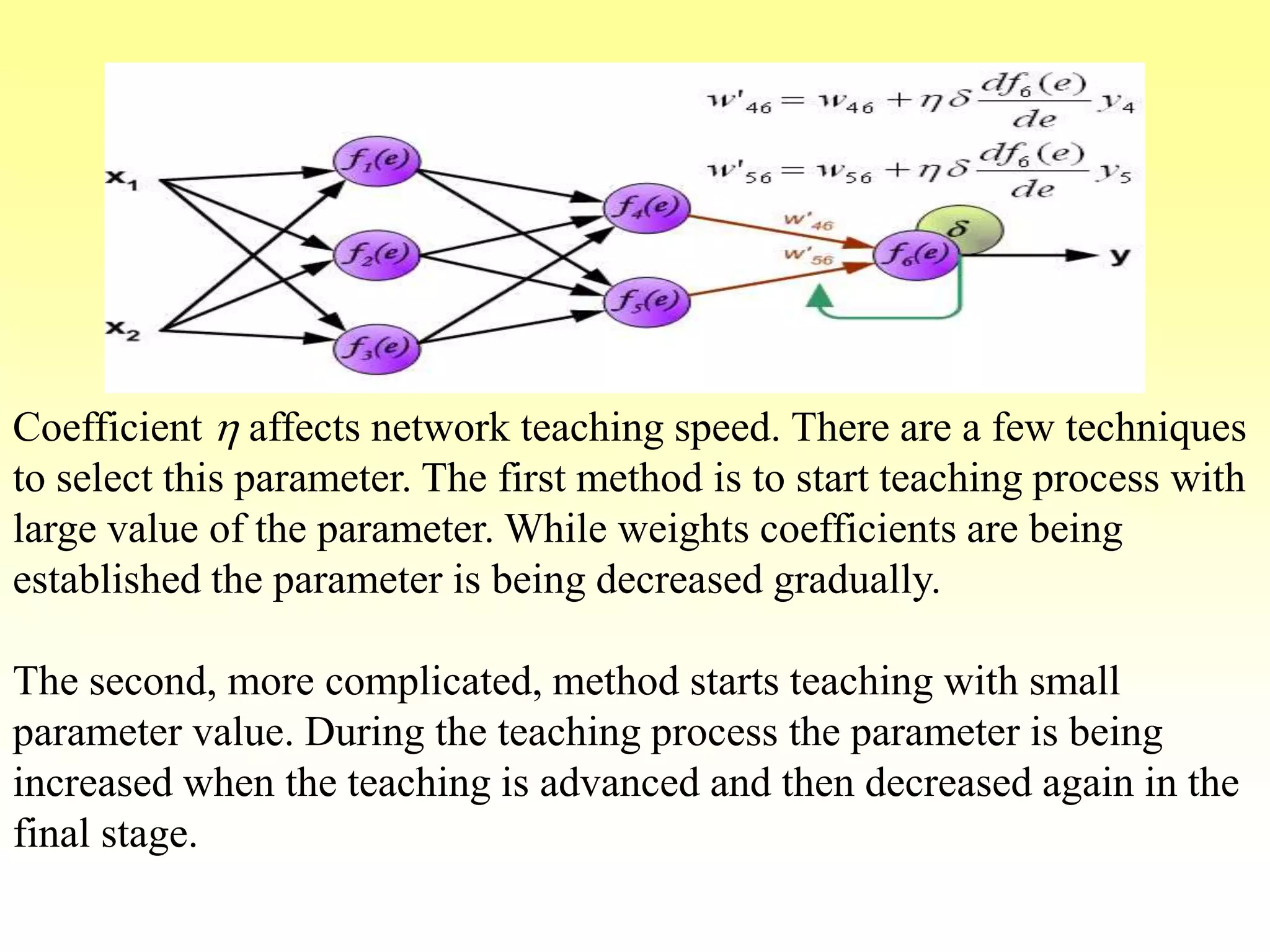 Coefficient h affects network teaching speed. There are a few techniques
to select this parameter. The first method is to start teaching process with
large value of the parameter. While weights coefficients are being
established the parameter is being decreased gradually.
The second, more complicated, method starts teaching with small
parameter value. During the teaching process the parameter is being
increased when the teaching is advanced and then decreased again in the
final stage.
 