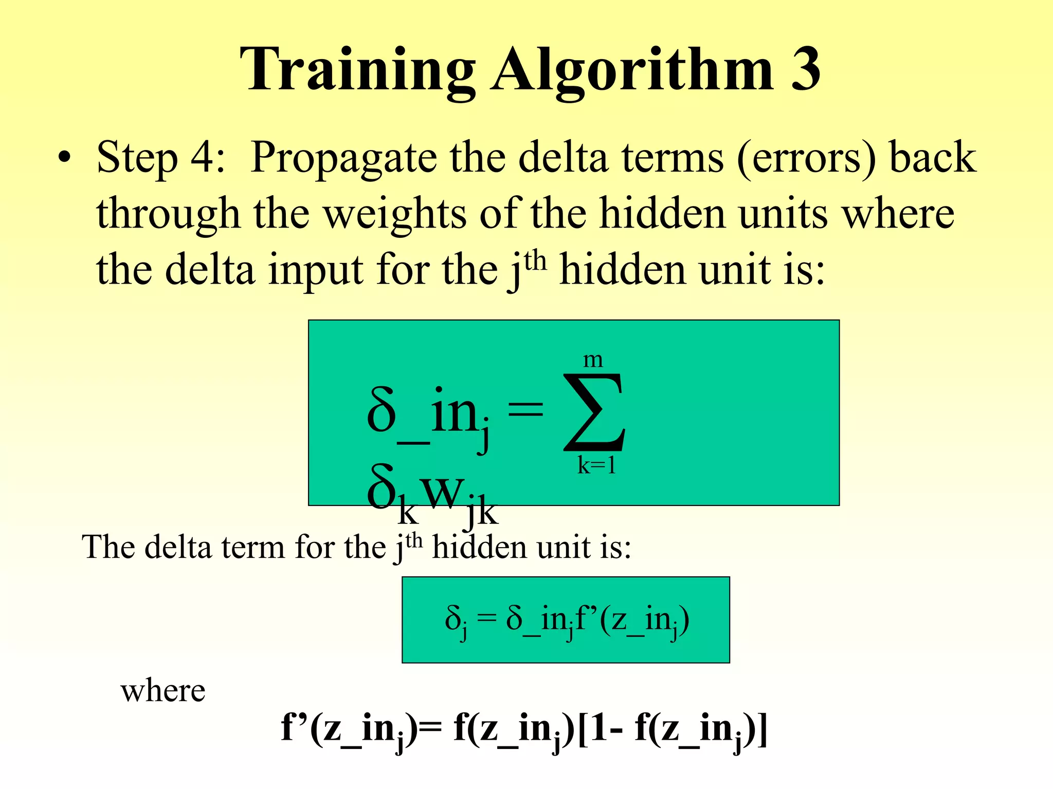 Training Algorithm 3
• Step 4: Propagate the delta terms (errors) back
through the weights of the hidden units where
the delta input for the jth hidden unit is:
d_inj =
dkwjk
Sk=1
m
The delta term for the jth hidden unit is:
dj = d_injf’(z_inj)
where
f’(z_inj)= f(z_inj)[1- f(z_inj)]
 
