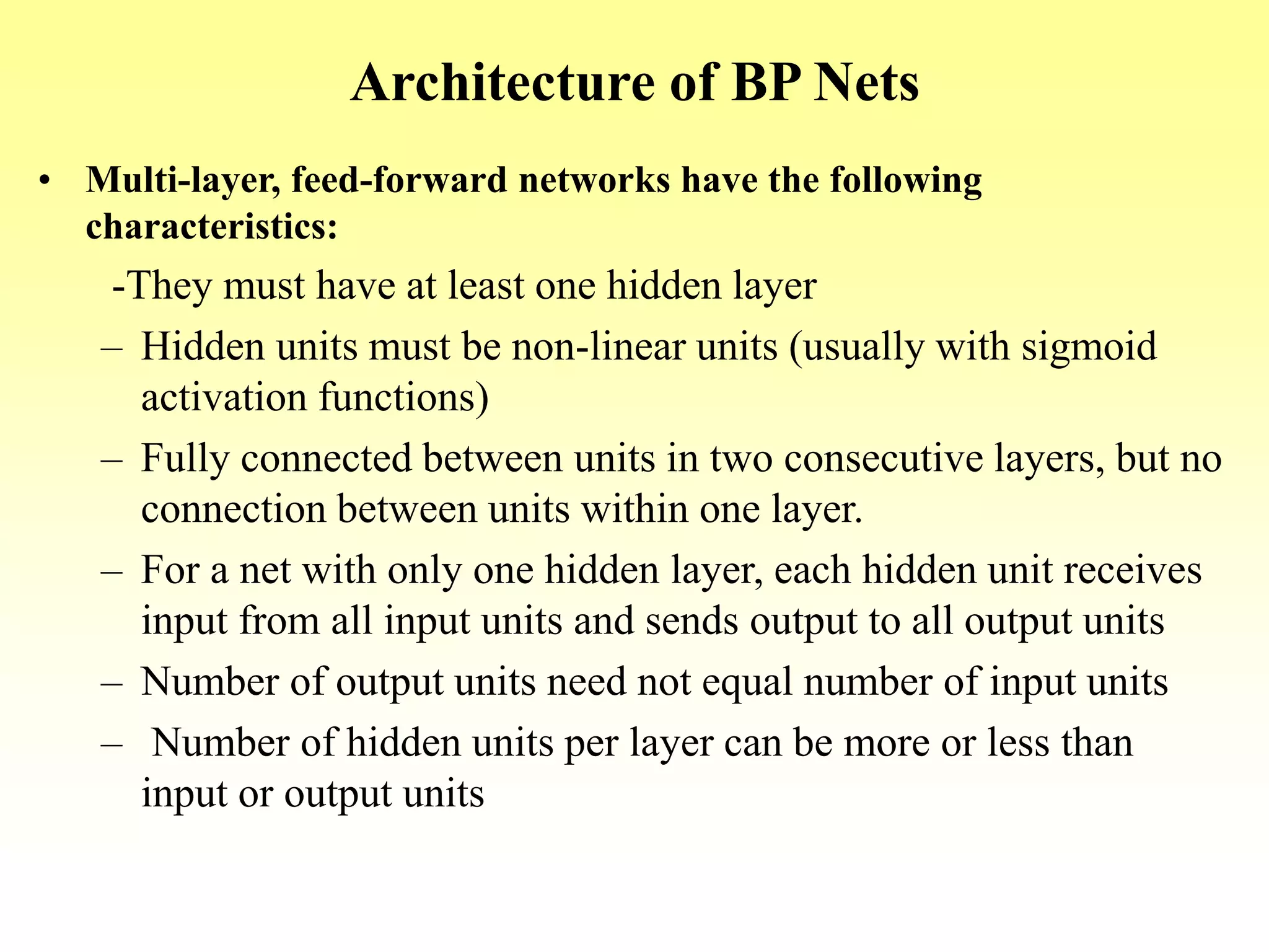 Architecture of BP Nets
• Multi-layer, feed-forward networks have the following
characteristics:
-They must have at least one hidden layer
– Hidden units must be non-linear units (usually with sigmoid
activation functions)
– Fully connected between units in two consecutive layers, but no
connection between units within one layer.
– For a net with only one hidden layer, each hidden unit receives
input from all input units and sends output to all output units
– Number of output units need not equal number of input units
– Number of hidden units per layer can be more or less than
input or output units
 