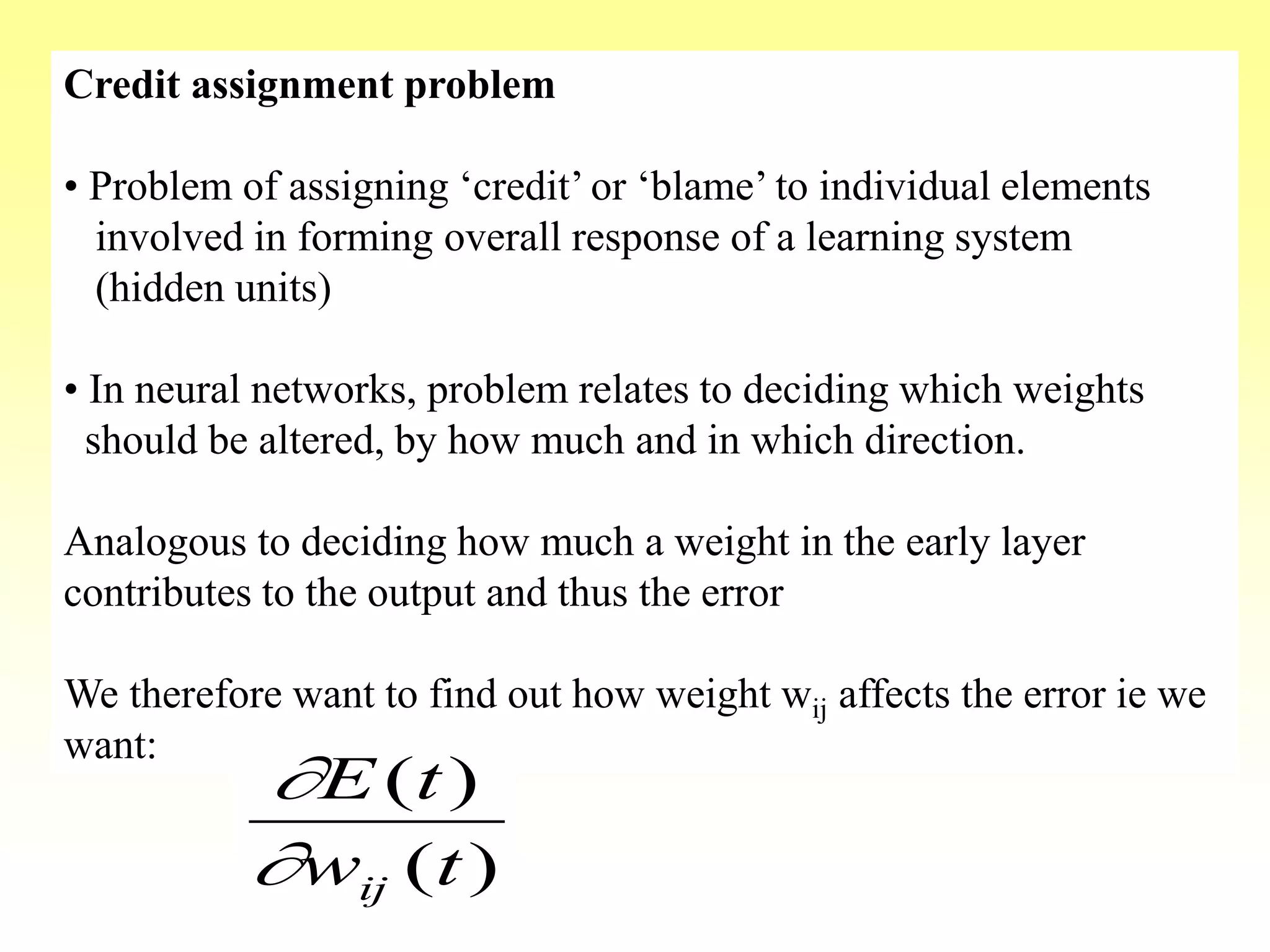 Credit assignment problem
• Problem of assigning ‘credit’ or ‘blame’ to individual elements
involved in forming overall response of a learning system
(hidden units)
• In neural networks, problem relates to deciding which weights
should be altered, by how much and in which direction.
Analogous to deciding how much a weight in the early layer
contributes to the output and thus the error
We therefore want to find out how weight wij affects the error ie we
want:
)(
)(
tw
tE
ij

 