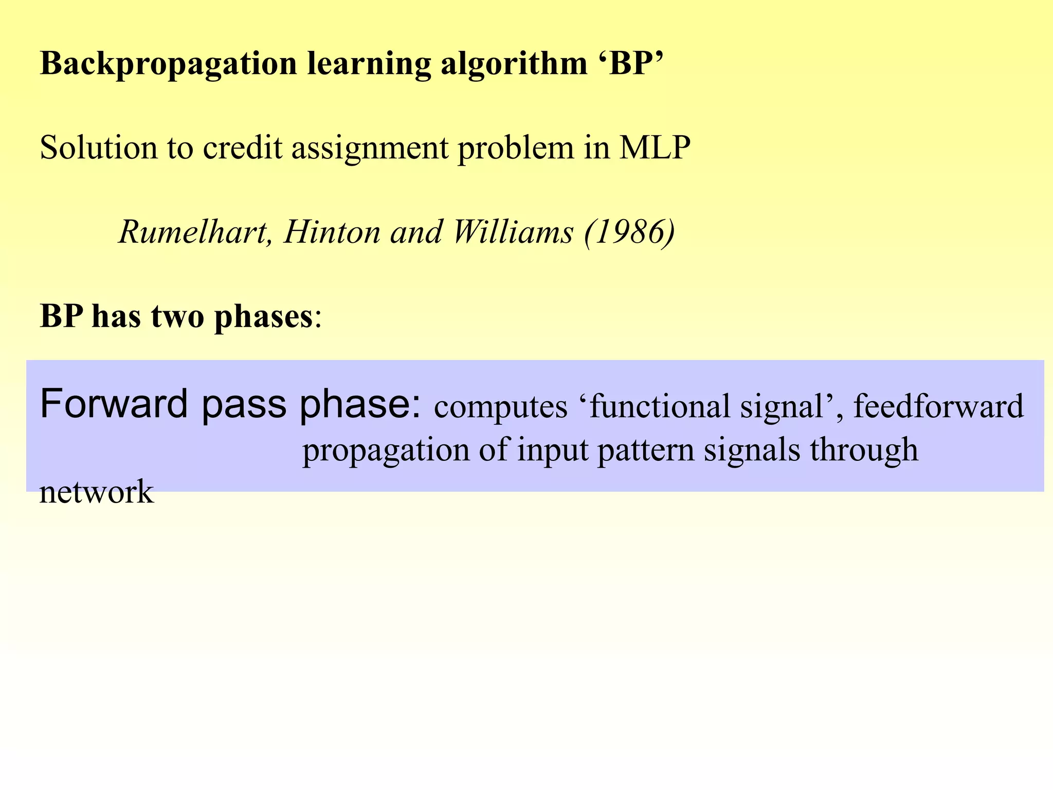 Backpropagation learning algorithm ‘BP’
Solution to credit assignment problem in MLP
Rumelhart, Hinton and Williams (1986)
BP has two phases:
Forward pass phase: computes ‘functional signal’, feedforward
propagation of input pattern signals through
network
 