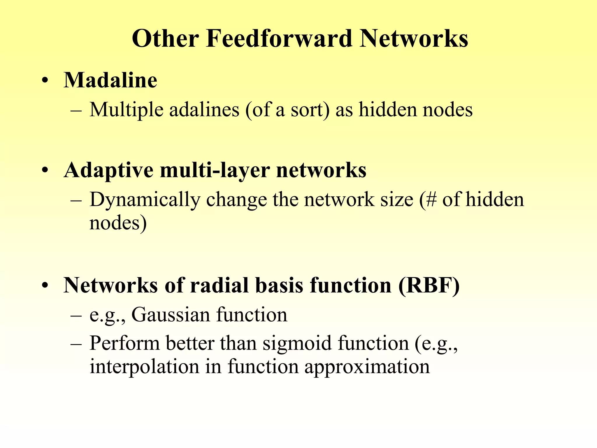 Other Feedforward Networks
• Madaline
– Multiple adalines (of a sort) as hidden nodes
• Adaptive multi-layer networks
– Dynamically change the network size (# of hidden
nodes)
• Networks of radial basis function (RBF)
– e.g., Gaussian function
– Perform better than sigmoid function (e.g.,
interpolation in function approximation
 
