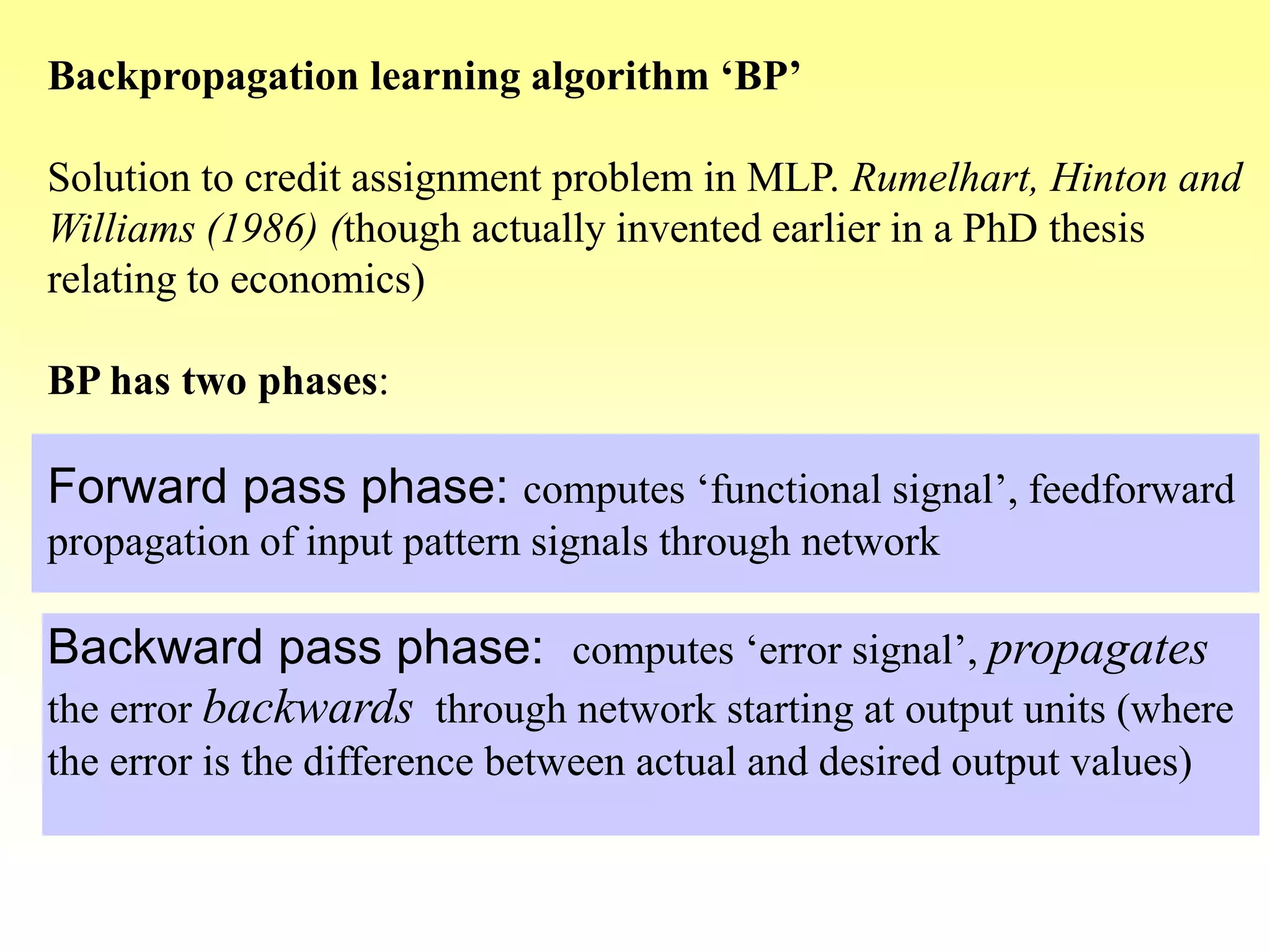 Backpropagation learning algorithm ‘BP’
Solution to credit assignment problem in MLP. Rumelhart, Hinton and
Williams (1986) (though actually invented earlier in a PhD thesis
relating to economics)
BP has two phases:
Forward pass phase: computes ‘functional signal’, feedforward
propagation of input pattern signals through network
Backward pass phase: computes ‘error signal’, propagates
the error backwards through network starting at output units (where
the error is the difference between actual and desired output values)
 
