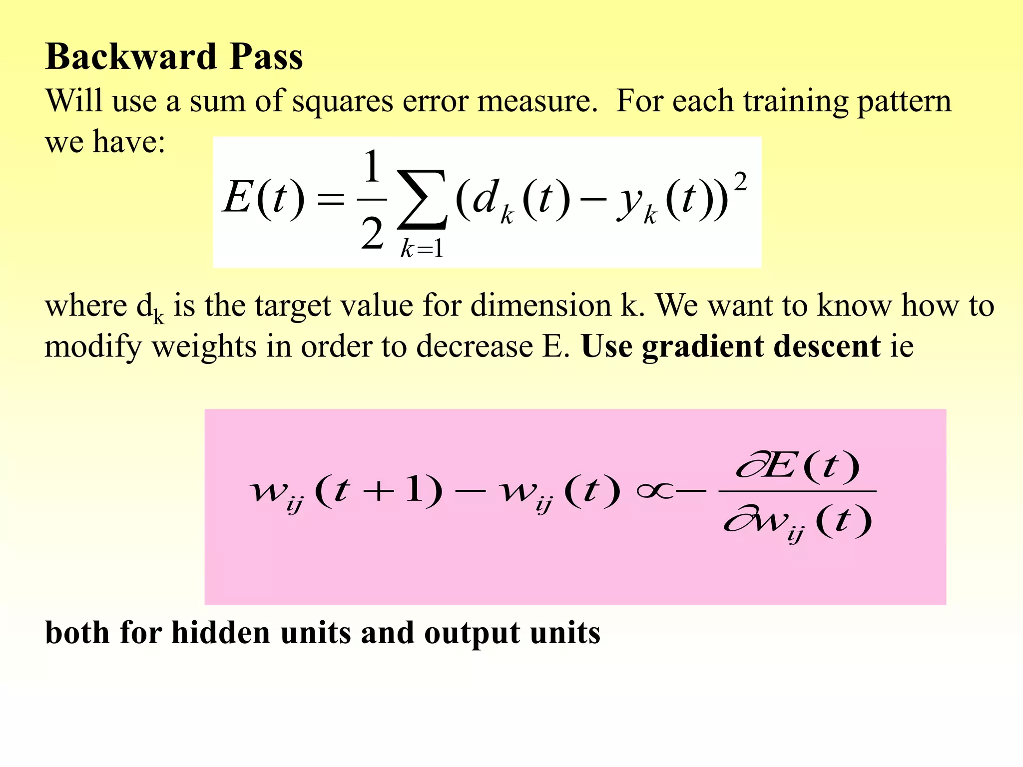 Backward Pass
Will use a sum of squares error measure. For each training pattern
we have:
where dk is the target value for dimension k. We want to know how to
modify weights in order to decrease E. Use gradient descent ie
both for hidden units and output units


1
2
))()((
2
1
)(
k
kk tytdtE
)(
)(
)()1(
tw
tE
twtw
ij
ijij



 