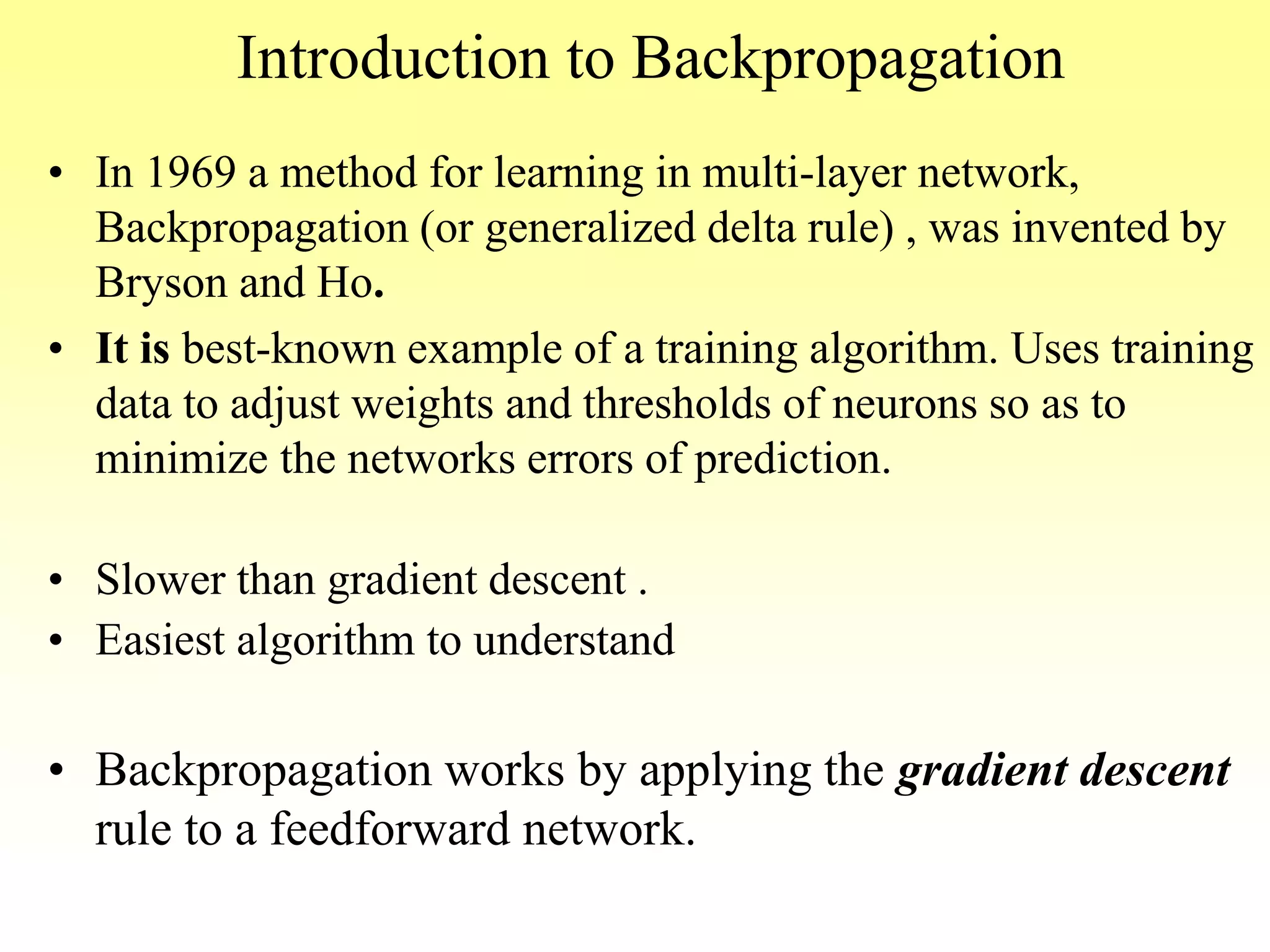 Introduction to Backpropagation
• In 1969 a method for learning in multi-layer network,
Backpropagation (or generalized delta rule) , was invented by
Bryson and Ho.
• It is best-known example of a training algorithm. Uses training
data to adjust weights and thresholds of neurons so as to
minimize the networks errors of prediction.
• Slower than gradient descent .
• Easiest algorithm to understand
• Backpropagation works by applying the gradient descent
rule to a feedforward network.
 