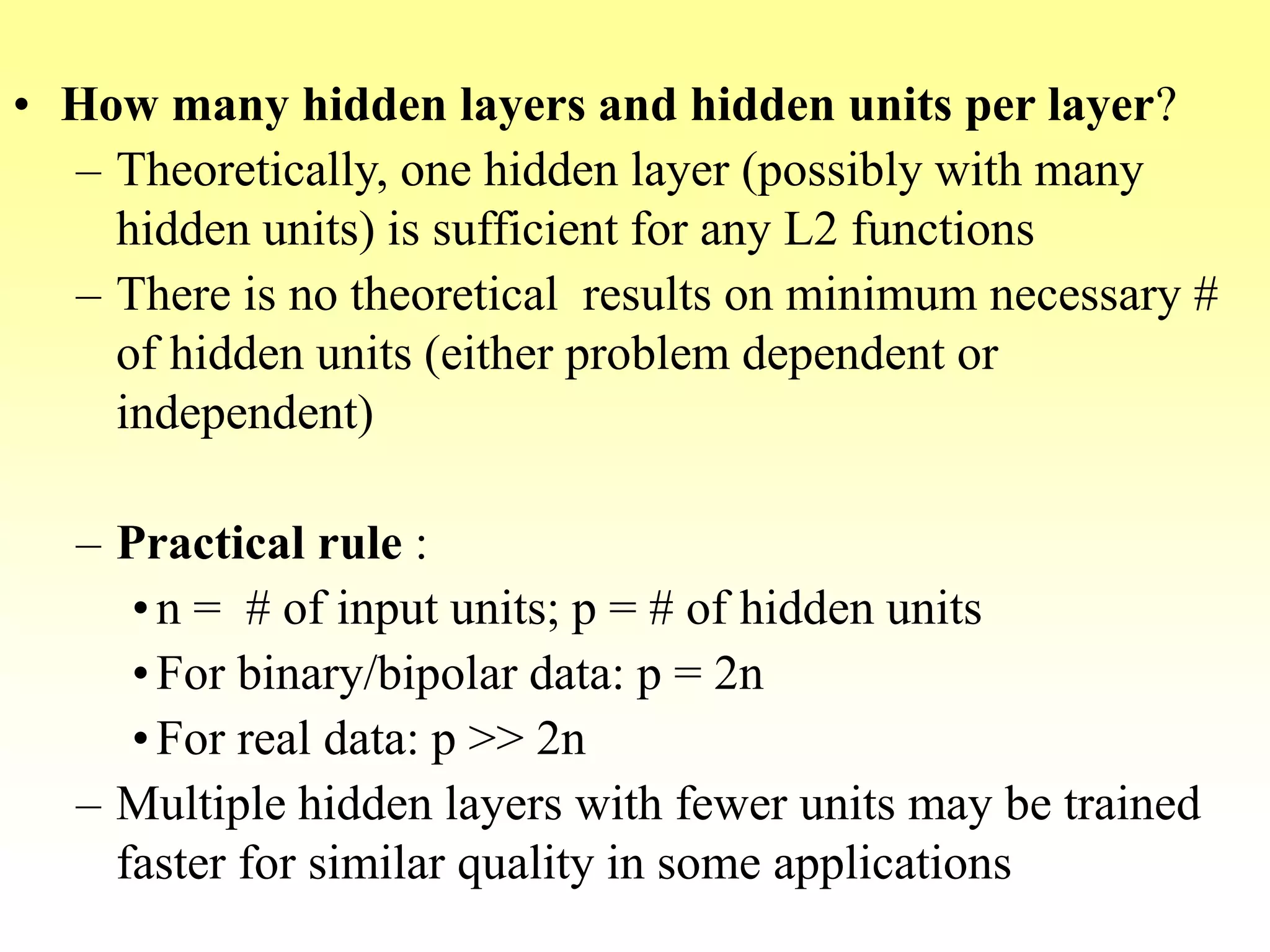 • How many hidden layers and hidden units per layer?
– Theoretically, one hidden layer (possibly with many
hidden units) is sufficient for any L2 functions
– There is no theoretical results on minimum necessary #
of hidden units (either problem dependent or
independent)
– Practical rule :
•n = # of input units; p = # of hidden units
•For binary/bipolar data: p = 2n
•For real data: p >> 2n
– Multiple hidden layers with fewer units may be trained
faster for similar quality in some applications
 