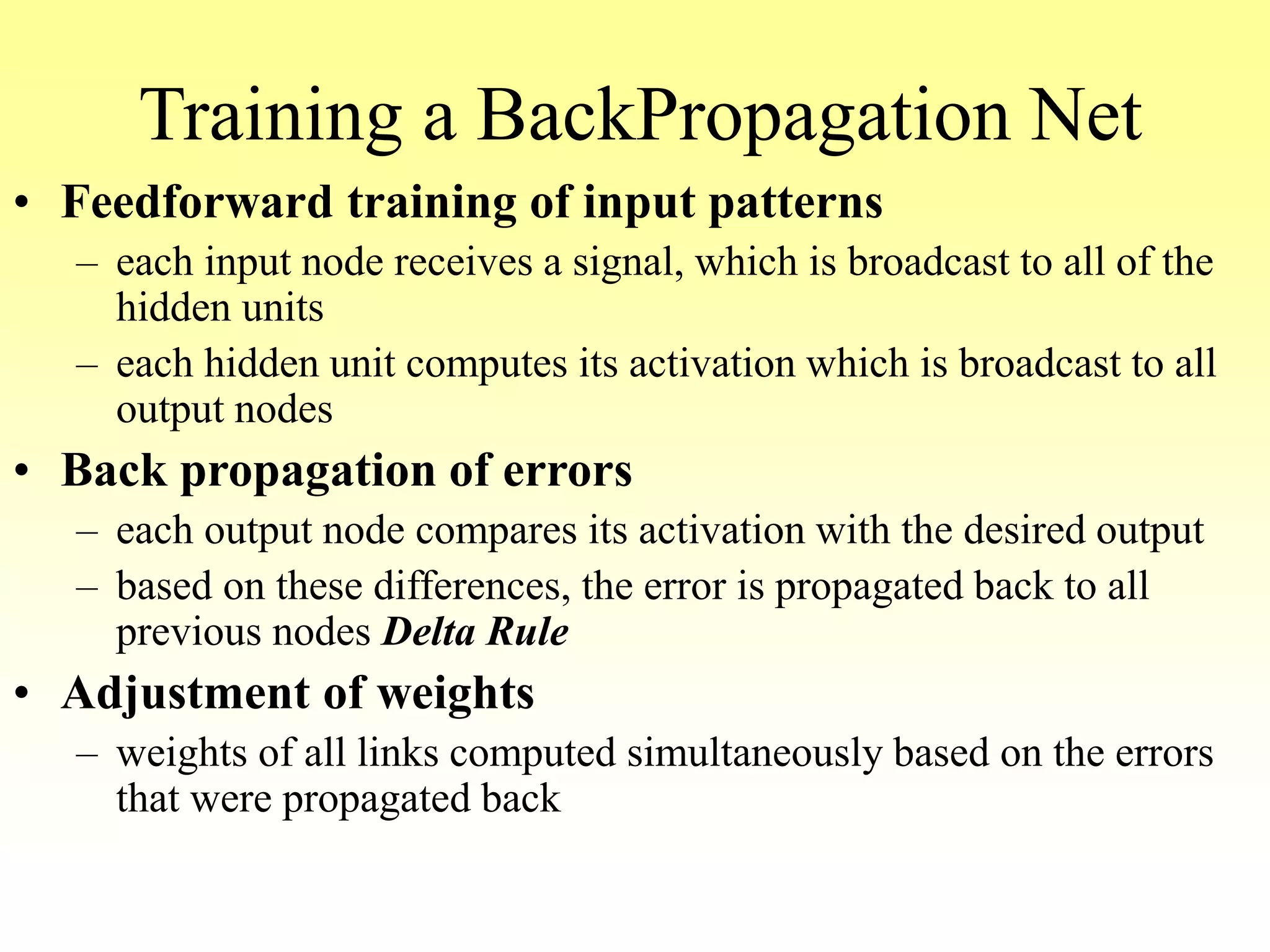 Training a BackPropagation Net
• Feedforward training of input patterns
– each input node receives a signal, which is broadcast to all of the
hidden units
– each hidden unit computes its activation which is broadcast to all
output nodes
• Back propagation of errors
– each output node compares its activation with the desired output
– based on these differences, the error is propagated back to all
previous nodes Delta Rule
• Adjustment of weights
– weights of all links computed simultaneously based on the errors
that were propagated back
 