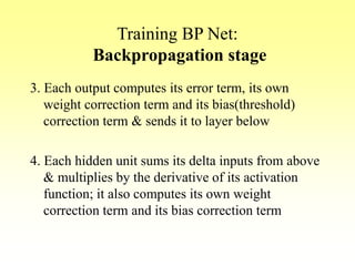 Training BP Net:
Backpropagation stage
3. Each output computes its error term, its own
weight correction term and its bias(threshold)
correction term & sends it to layer below
4. Each hidden unit sums its delta inputs from above
& multiplies by the derivative of its activation
function; it also computes its own weight
correction term and its bias correction term
 