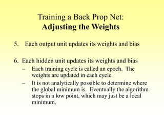 Training a Back Prop Net:
Adjusting the Weights
5. Each output unit updates its weights and bias
6. Each hidden unit updates its weights and bias
– Each training cycle is called an epoch. The
weights are updated in each cycle
– It is not analytically possible to determine where
the global minimum is. Eventually the algorithm
stops in a low point, which may just be a local
minimum.
 