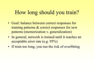How long should you train?
• Goal: balance between correct responses for
training patterns & correct responses for new
patterns (memorization v. generalization)
• In general, network is trained until it reaches an
acceptable error rate (e.g. 95%)
• If train too long, you run the risk of overfitting
 