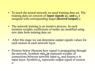 • To teach the neural network we need training data set. The
training data set consists of input signals (x1 and x2 )
assigned with corresponding target (desired output) z.
• The network training is an iterative process. In each
iteration weights coefficients of nodes are modified using
new data from training data set.
• After this stage we can determine output signals values for
each neuron in each network layer.
• Pictures below illustrate how signal is propagating through
the network, Symbols w(xm)n represent weights of
connections between network input xm and neuron n in
input layer. Symbols yn represents output signal of neuron
n.
 