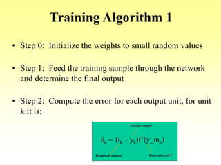 Training Algorithm 1
• Step 0: Initialize the weights to small random values
• Step 1: Feed the training sample through the network
and determine the final output
• Step 2: Compute the error for each output unit, for unit
k it is:
dk = (tk – yk)f’(y_ink)
Required output
Actual output
Derivative of f
 