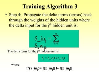 Training Algorithm 3
• Step 4: Propagate the delta terms (errors) back
through the weights of the hidden units where
the delta input for the jth hidden unit is:
d_inj =
dkwjk
Sk=1
m
The delta term for the jth hidden unit is:
dj = d_injf’(z_inj)
where
f’(z_inj)= f(z_inj)[1- f(z_inj)]
 