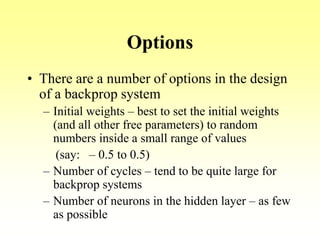 Options
• There are a number of options in the design
of a backprop system
– Initial weights – best to set the initial weights
(and all other free parameters) to random
numbers inside a small range of values
(say: – 0.5 to 0.5)
– Number of cycles – tend to be quite large for
backprop systems
– Number of neurons in the hidden layer – as few
as possible
 
