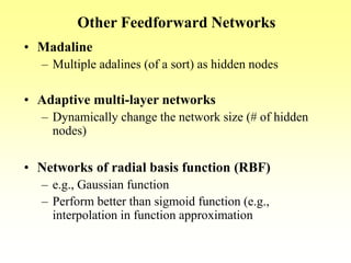 Other Feedforward Networks
• Madaline
– Multiple adalines (of a sort) as hidden nodes
• Adaptive multi-layer networks
– Dynamically change the network size (# of hidden
nodes)
• Networks of radial basis function (RBF)
– e.g., Gaussian function
– Perform better than sigmoid function (e.g.,
interpolation in function approximation
 