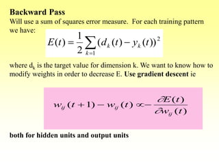 Backward Pass
Will use a sum of squares error measure. For each training pattern
we have:
where dk is the target value for dimension k. We want to know how to
modify weights in order to decrease E. Use gradient descent ie
both for hidden units and output units


1
2
))()((
2
1
)(
k
kk tytdtE
)(
)(
)()1(
tw
tE
twtw
ij
ijij



 
