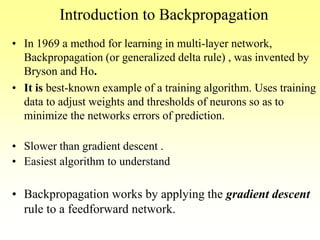 Introduction to Backpropagation
• In 1969 a method for learning in multi-layer network,
Backpropagation (or generalized delta rule) , was invented by
Bryson and Ho.
• It is best-known example of a training algorithm. Uses training
data to adjust weights and thresholds of neurons so as to
minimize the networks errors of prediction.
• Slower than gradient descent .
• Easiest algorithm to understand
• Backpropagation works by applying the gradient descent
rule to a feedforward network.
 