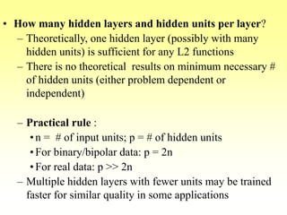 • How many hidden layers and hidden units per layer?
– Theoretically, one hidden layer (possibly with many
hidden units) is sufficient for any L2 functions
– There is no theoretical results on minimum necessary #
of hidden units (either problem dependent or
independent)
– Practical rule :
•n = # of input units; p = # of hidden units
•For binary/bipolar data: p = 2n
•For real data: p >> 2n
– Multiple hidden layers with fewer units may be trained
faster for similar quality in some applications
 