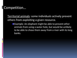 Competition…
Territorial animals: some individuals actively prevent
others from exploiting a given resource.
Example: An elephant might be able to prevent other
animals from using a water hole, but would be unlikely
to be able to chase them away from a river with its long
banks.
 