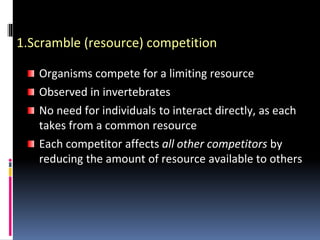1.Scramble (resource) competition
Organisms compete for a limiting resource
Observed in invertebrates
No need for individuals to interact directly, as each
takes from a common resource
Each competitor affects all other competitors by
reducing the amount of resource available to others
 