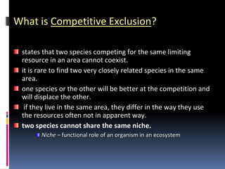 What is Competitive Exclusion?
states that two species competing for the same limiting
resource in an area cannot coexist.
it is rare to find two very closely related species in the same
area.
one species or the other will be better at the competition and
will displace the other.
if they live in the same area, they differ in the way they use
the resources often not in apparent way.
two species cannot share the same niche.
Niche – functional role of an organism in an ecosystem
 