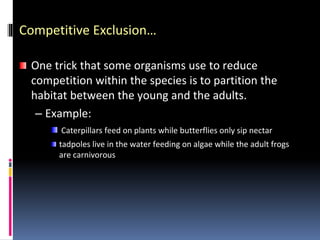 Competitive Exclusion…
One trick that some organisms use to reduce
competition within the species is to partition the
habitat between the young and the adults.
– Example:
Caterpillars feed on plants while butterflies only sip nectar
tadpoles live in the water feeding on algae while the adult frogs
are carnivorous
 