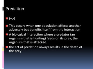 Predation
(+,-)
This occurs when one population affects another
adversely but benefits itself from the interaction
A biological interaction where a predator (an
organism that is hunting) feeds on its prey, the
organism that is attacked.
the act of predation always results in the death of
the prey
 