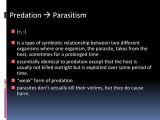 Predation  Parasitism
(+,-)
is a type of symbiotic relationship between two different
organisms where one organism, the parasite, takes from the
host, sometimes for a prolonged time
essentially identical to predation except that the host is
usually not killed outright but is exploited over some period of
time.
“weak” form of predation
parasites don’t actually kill their victims, but they do cause
harm.
 
