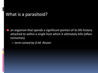 What is a parasitoid?
an organism that spends a significant portion of its life history
attached to within a single host which it ultimately kills (often
consumes).
– term coined by O.M. Reuter
 