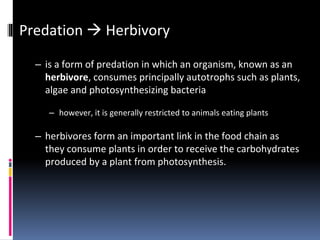 Predation  Herbivory
– is a form of predation in which an organism, known as an
herbivore, consumes principally autotrophs such as plants,
algae and photosynthesizing bacteria
– however, it is generally restricted to animals eating plants
– herbivores form an important link in the food chain as
they consume plants in order to receive the carbohydrates
produced by a plant from photosynthesis.
 