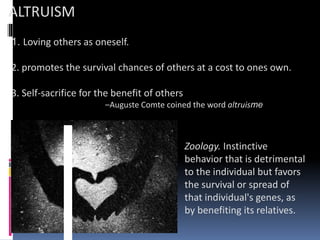 ALTRUISM
1. Loving others as oneself.
2. promotes the survival chances of others at a cost to ones own.
3. Self-sacrifice for the benefit of others
–Auguste Comte coined the word altruisme
Zoology. Instinctive
behavior that is detrimental
to the individual but favors
the survival or spread of
that individual's genes, as
by benefiting its relatives.
 