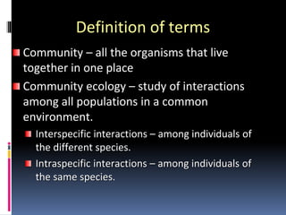 Definition of terms
Community – all the organisms that live
together in one place
Community ecology – study of interactions
among all populations in a common
environment.
Interspecific interactions – among individuals of
the different species.
Intraspecific interactions – among individuals of
the same species.
 