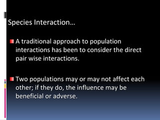 Species Interaction…
A traditional approach to population
interactions has been to consider the direct
pair wise interactions.
Two populations may or may not affect each
other; if they do, the influence may be
beneficial or adverse.
 