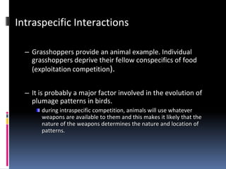 Intraspecific Interactions
– Grasshoppers provide an animal example. Individual
grasshoppers deprive their fellow conspecifics of food
(exploitation competition).
– It is probably a major factor involved in the evolution of
plumage patterns in birds.
during intraspecific competition, animals will use whatever
weapons are available to them and this makes it likely that the
nature of the weapons determines the nature and location of
patterns.
 