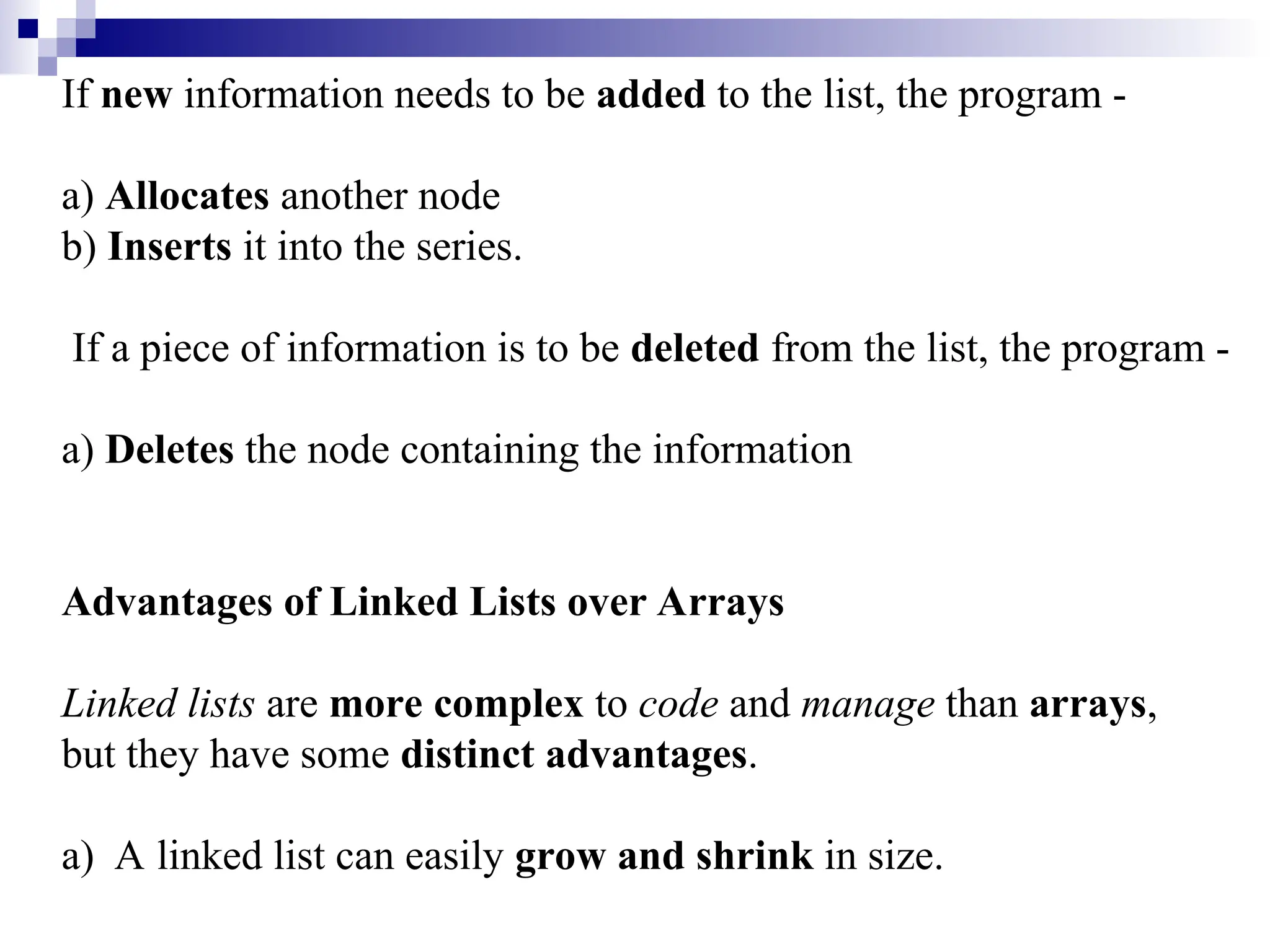 If new information needs to be added to the list, the program -
a) Allocates another node
b) Inserts it into the series.
If a piece of information is to be deleted from the list, the program -
a) Deletes the node containing the information
Advantages of Linked Lists over Arrays
Linked lists are more complex to code and manage than arrays,
but they have some distinct advantages.
a) A linked list can easily grow and shrink in size.
 