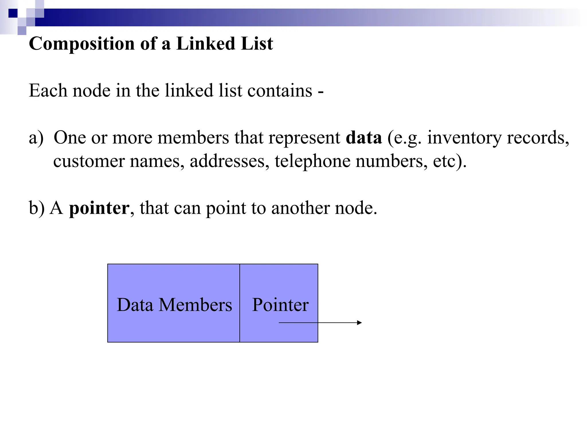 Composition of a Linked List
Each node in the linked list contains -
a) One or more members that represent data (e.g. inventory records,
customer names, addresses, telephone numbers, etc).
b) A pointer, that can point to another node.
Data Members Pointer
 
