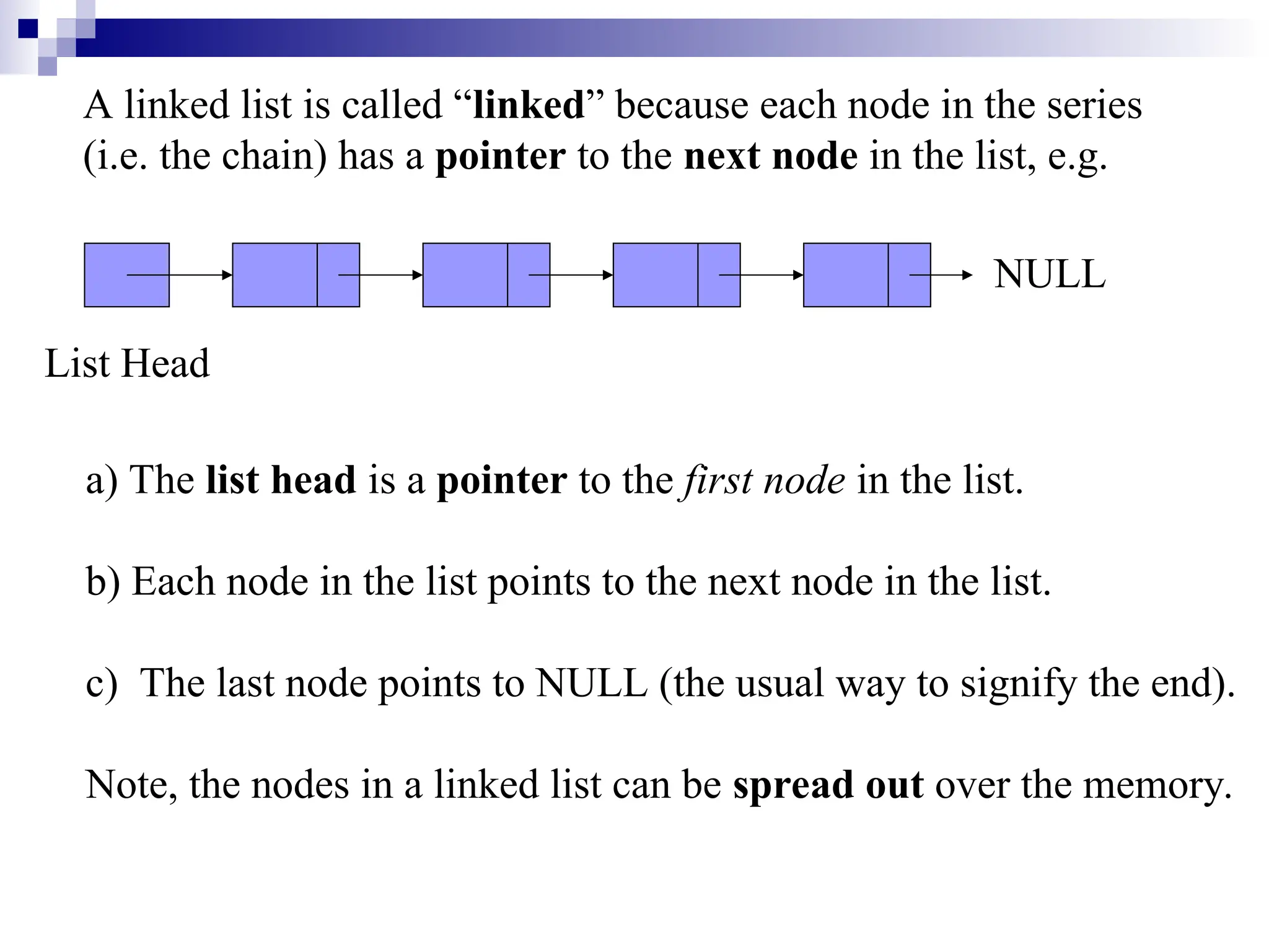 A linked list is called “linked” because each node in the series
(i.e. the chain) has a pointer to the next node in the list, e.g.
List Head
NULL
a) The list head is a pointer to the first node in the list.
b) Each node in the list points to the next node in the list.
c) The last node points to NULL (the usual way to signify the end).
Note, the nodes in a linked list can be spread out over the memory.
 